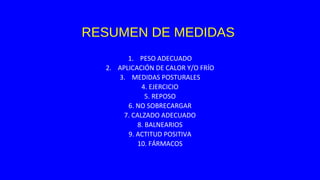 RESUMEN DE MEDIDAS
1. PESO ADECUADO
2. APLICACIÓN DE CALOR Y/O FRÍO
3. MEDIDAS POSTURALES
4. EJERCICIO
5. REPOSO
6. NO SOBRECARGAR
7. CALZADO ADECUADO
8. BALNEARIOS
9. ACTITUD POSITIVA
10. FÁRMACOS
 