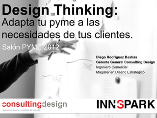 Design Thinking:
Adapta tu pyme a las
necesidades de tus clientes.
Salón PYME 2012
                    Diego Rodríguez Bastías
                    Gerente General Consulting Design
                    Ingeniero Comercial
                    Magister en Diseño Estratégico
 