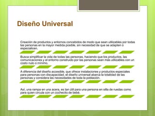 Diseño Universal
Creación de productos y entornos concebidos de modo que sean utilizables por todas
las personas en la mayor medida posible, sin necesidad de que se adapten o
especialicen.
Busca simplificar la vida de todas las personas, haciendo que los productos, las
comunicaciones y el entorno construido por las personas sean más utilizables con un
costo nulo o mínimo.
A diferencia del diseño accesible, que ofrece instalaciones y productos especiales
para personas con discapacidad, el diseño universal abarca la totalidad de las
personas y considera las necesidades de toda la población.
Así, una rampa en una acera, es tan útil para una persona en silla de ruedas como
para quien circula con un cochecito de bebé.
 