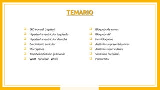 TEMARIO
 EKG normal (repaso)
 Hipertrofia ventricular izquierda
 Hipertrofia ventricular derecha
 Crecimiento auricular
 Marcapasos
 Tromboembolismo pulmonar
 Wolff−Parkinson−White
 Bloqueos de ramas
 Bloqueos AV
 Hemibloqueos
 Arritmias supraventriculares
 Arritmias ventriculares
 Síndrome coronario
 Pericarditis
 