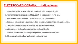 ELECTROCARDIOGRAMA: indicaciones
1.-Arritmias cardiacas: extrasístoles, bradiarritmias y taquiarritmias.
2.-Trastornos de la conducción: bloqueos A-V, bloqueos de rama, etc.
3.-Crecimientos de cavidades cardiacas: aurículas y ventrículos.
4.-Lesiones miocárdicas: isquemia, lesión, necrosis, miocarditis y miocardiopatías.
5.-Trastornos electrolíticos: trastornos del potasio y del calcio.
6.-Alteraciones pericárdicas: derrames, pericarditis, etc.
7.-Acción , intoxicación por drogas: digitalicos, betabloqueantes, etc.
8.-Neumoangiopatias: Corr pulmonar, enfisema, etc.
 