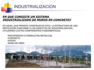 EN QUE CONSISTE UN SISTEMA
INDUSTRIALIZADO DE MUROS EN CONCRETO?
ES AQUEL QUE PERMITE CONSTRUIR EN SITIO LA ESTRUCTURA DE UNA
EDIFICACIÓN CONFORME A LOS ASPECTOS DE INDUSTRIALIZACIÓN,
UTILIZANDO CUATRO COMPONENTES FUNDAMENTALES:
•ENCOFRADOS O FORMALETAS METÁLICAS
•CONCRETO
•ACERO
•MANO DE OBRA
INDUSTRIALIZACION
 