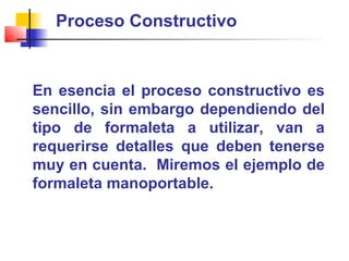 Proceso Constructivo
En esencia el proceso constructivo es
sencillo, sin embargo dependiendo del
tipo de formaleta a utilizar, van a
requerirse detalles que deben tenerse
muy en cuenta. Miremos el ejemplo de
formaleta manoportable.
 