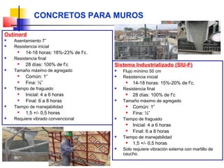 CONCRETOS PARA MUROS
Outinord
 Asentamiento 7”
 Resistencia inicial
 14-18 horas: 18%-23% de f’c.
 Resistencia final
 28 días: 100% de f’c
 Tamaño máximo de agregado
 Común: 1”
 Fina: ½”
 Tiempo de fraguado
 Inicial: 4 a 6 horas
 Final: 6 a 8 horas
 Tiempo de manejabilidad
 1,5 +/- 0,5 horas
 Requiere vibrado convencional
Sistema Industrializado (SIU-F)
 Flujo mínimo 50 cm
 Resistencia inicial
 14-18 horas: 15%-20% de f’c.
 Resistencia final
 28 días: 100% de f’c
 Tamaño máximo de agregado
 Común: 1”
 Fina: ½”
 Tiempo de fraguado
 Inicial: 4 a 6 horas
 Final: 6 a 8 horas
 Tiempo de manejabilidad
 1,5 +/- 0,5 horas
 Solo requiere vibración externa con martillo de
caucho.
 