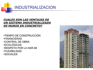 CUALES SON LAS VENTAJAS DE
UN SISTEMA INDUSTRIALIZADO
DE MUROS EN CONCRETO?
•TIEMPO DE CONSTRUCCIÓN
•FINANCIERAS
•CONTROL DE OBRA
•ECOLÓGICAS
•RESPETO POR LA NSR-98
•FLEXIBILIDAD
•SOCIALES
INDUSTRIALIZACION
 