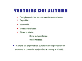 VENTAJAS DEL SISTEMA
 Cumple con todas las normas sismoresistentes
 Seguridad
 Economía
 Medioambientales
 Sistema Mixto :
Semi-industralizado
Industralizado
 Cumple las expectativas culturales de la población en
cuanto a la presentación (ancho de muro y acabado).
 