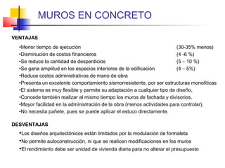 VENTAJAS
DESVENTAJAS
•Menor tiempo de ejecución (30-35% menos)
•Disminución de costos financieros (4 -6 %)
•Se reduce la cantidad de desperdicios (5 – 10 %)
•Se gana amplitud en los espacios interiores de la edificación (4 – 5%)
•Reduce costos administrativos de mano de obra
•Presenta un excelente comportamiento sismorresistente, por ser estructuras monolíticas
•El sistema es muy flexible y permite su adaptación a cualquier tipo de diseño,
•Concede también realizar al mismo tiempo los muros de fachada y divisorios.
•Mayor facilidad en la administración de la obra (menos actividades para controlar).
•No necesita pañete, pues se puede aplicar el estuco directamente.
Los diseños arquitectónicos están limitados por la modulación de formaleta
No permite autoconstrucción, ni que se realicen modificaciones en los muros
El rendimiento debe ser unidad de vivienda diaria para no alterar el presupuesto
MUROS EN CONCRETO
 