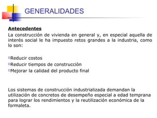 GENERALIDADES
Antecedentes
La construcción de vivienda en general y, en especial aquella de
interés social le ha impuesto retos grandes a la industria, como
lo son:
Reducir costos
Reducir tiempos de construcción
Mejorar la calidad del producto final
Los sistemas de construcción industrializada demandan la
utilización de concretos de desempeño especial a edad temprana
para lograr los rendimientos y la reutilización económica de la
formaleta.
 