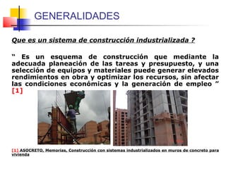 GENERALIDADES
Que es un sistema de construcción industrializada ?
“ Es un esquema de construcción que mediante la
adecuada planeación de las tareas y presupuesto, y una
selección de equipos y materiales puede generar elevados
rendimientos en obra y optimizar los recursos, sin afectar
las condiciones económicas y la generación de empleo ”
[1]
[1] ASOCRETO, Memorias, Construcción con sistemas industrializados en muros de concreto para
vivienda
 