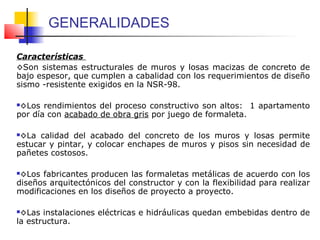 GENERALIDADES
Características
◊Son sistemas estructurales de muros y losas macizas de concreto de
bajo espesor, que cumplen a cabalidad con los requerimientos de diseño
sismo -resistente exigidos en la NSR-98.
◊Los rendimientos del proceso constructivo son altos: 1 apartamento
por día con acabado de obra gris por juego de formaleta.
◊La calidad del acabado del concreto de los muros y losas permite
estucar y pintar, y colocar enchapes de muros y pisos sin necesidad de
pañetes costosos.
◊Los fabricantes producen las formaletas metálicas de acuerdo con los
diseños arquitectónicos del constructor y con la flexibilidad para realizar
modificaciones en los diseños de proyecto a proyecto.
◊Las instalaciones eléctricas e hidráulicas quedan embebidas dentro de
la estructura.
 