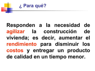¿ Para qué?
Responden a la necesidad de
agilizar la construcción de
vivienda; es decir, aumentar el
rendimiento para disminuir los
costos y entregar un producto
de calidad en un tiempo menor.
 
