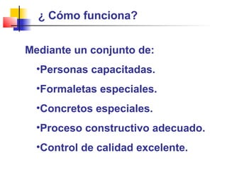 ¿ Cómo funciona?
Mediante un conjunto de:
•Personas capacitadas.
•Formaletas especiales.
•Concretos especiales.
•Proceso constructivo adecuado.
•Control de calidad excelente.
 