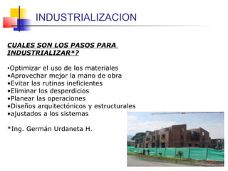 CUALES SON LOS PASOS PARA
INDUSTRIALIZAR*?
•Optimizar el uso de los materiales
•Aprovechar mejor la mano de obra
•Evitar las rutinas ineficientes
•Eliminar los desperdicios
•Planear las operaciones
•Diseños arquitectónicos y estructurales
•ajustados a los sistemas
*Ing. Germán Urdaneta H.
INDUSTRIALIZACION
 