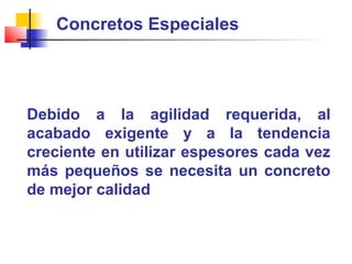 Concretos Especiales
Debido a la agilidad requerida, al
acabado exigente y a la tendencia
creciente en utilizar espesores cada vez
más pequeños se necesita un concreto
de mejor calidad
 