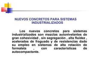 NUEVOS CONCRETOS PARA SISTEMAS
INDUSTRIALIZADOS
Los nuevos concretos para sistemas
industrializados son mezclas autonivelantes de
gran cohesividad , sin segregación , alta fluidez ,
acelerados de fraguado y de resistencias dado
su empleo en sistemas de alta rotación de
formaleta , con características de
autocompactante.
 