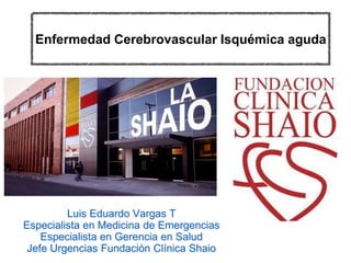Enfermedad Cerebrovascular Isquémica aguda
Luis Eduardo Vargas T
Especialista en Medicina de Emergencias
Especialista en Gerencia en Salud
Jefe Urgencias Fundación Clínica Shaio
 