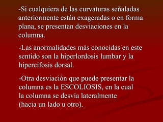 -Si cualquiera de las curvaturas señaladas  anteriormente están exageradas o en forma plana, se presentan desviaciones en la columna. -Las anormalidades más conocidas en este  sentido son la hiperlordosis lumbar y la  hipercifosis dorsal. -Otra desviación que puede presentar la  columna es la ESCOLIOSIS, en la cual la columna se desvía lateralmente (hacia un lado u otro). 