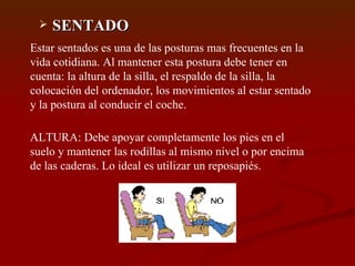 SENTADO Estar sentados es una de las posturas mas frecuentes en la vida cotidiana. Al mantener esta postura debe tener en cuenta: la altura de la silla, el respaldo de la silla, la colocación del ordenador, los movimientos al estar sentado y la postura al conducir el coche. ALTURA: Debe apoyar completamente los pies en el suelo y mantener las rodillas al mismo nivel o por encima de las caderas. Lo ideal es utilizar un reposapiés. 