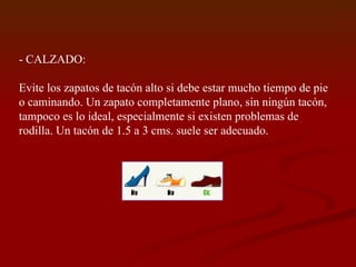- CALZADO: Evite los zapatos de tacón alto si debe estar mucho tiempo de pie o caminando. Un zapato completamente plano, sin ningún tacón, tampoco es lo ideal, especialmente si existen problemas de rodilla. Un tacón de 1.5 a 3 cms. suele ser adecuado. 