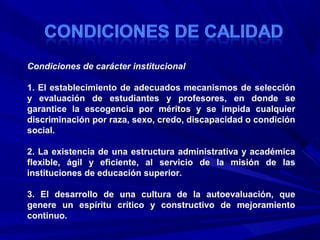 Condiciones de carácter institucional
1. El establecimiento de adecuados mecanismos de selección
y evaluación de estudiantes y profesores, en donde se
garantice la escogencia por méritos y se impida cualquier
discriminación por raza, sexo, credo, discapacidad o condición
social.
2. La existencia de una estructura administrativa y académica
flexible, ágil y eficiente, al servicio de la misión de las
instituciones de educación superior.
3. El desarrollo de una cultura de la autoevaluación, que
genere un espíritu crítico y constructivo de mejoramiento
continuo.
 