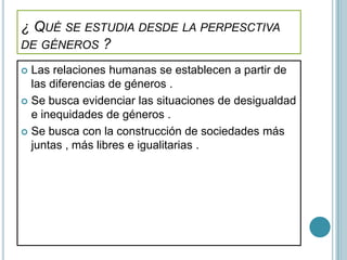 ¿ QUÉ SE ESTUDIA DESDE LA PERPESCTIVA
DE GÉNEROS ?

 Las relaciones humanas se establecen a partir de
  las diferencias de géneros .
 Se busca evidenciar las situaciones de desigualdad
  e inequidades de géneros .
 Se busca con la construcción de sociedades más
  juntas , más libres e igualitarias .
 