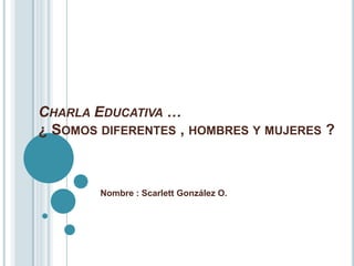 CHARLA EDUCATIVA …
¿ SOMOS DIFERENTES , HOMBRES Y MUJERES ?



        Nombre : Scarlett González O.
 