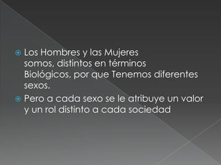  Los Hombres y las Mujeres
somos, distintos en términos
Biológicos, por que Tenemos diferentes
sexos.
Pero a cada sexo se le atribuye un valor
y un rol distinto a cada sociedad