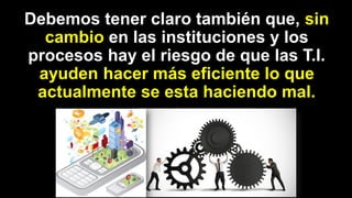 Debemos tener claro también que, sin
cambio en las instituciones y los
procesos hay el riesgo de que las T.I.
ayuden hacer más eficiente lo que
actualmente se esta haciendo mal.
 