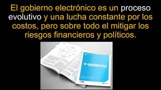 El gobierno electrónico es un proceso
evolutivo y una lucha constante por los
costos, pero sobre todo el mitigar los
riesgos financieros y políticos.
 
