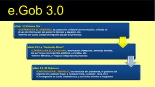 eGob 1.0: Primera Ola
•CENTRADO EN EL GOBIERNO, la prestación unilateral de información, el límite en
el uso de información del gobierno (tiempo y espacio), etc.
•Internet por cable, unidad de negocio basado en procesos.
eGob 2.0: La “Ventanilla Única"
•CENTRADA EN EL CIUDADANO, información interactiva, servicios móviles,
los servicios convergentes públicas y privadas, etc.
•Internet Wireless, el negocio integrado de procesos.
eGob 3.0: Mi Gobierno
•CENTRADA EN EL INDIVIDUO, los servicios sin problemas, el gobierno int
eligente (en cualquier lugar, a cualquier hora, cualquier cosa, etc.)
•Convergencia de cable, inalámbricos, y servicios móviles e integrados.
e.Gob 3.0
 