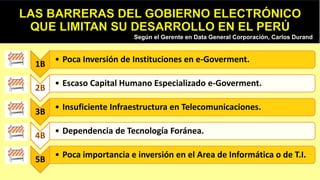 Según el Gerente en Data General Corporación, Carlos Durand
1B
• Poca Inversión de Instituciones en e-Goverment.
2B
• Escaso Capital Humano Especializado e-Goverment.
3B
• Insuficiente Infraestructura en Telecomunicaciones.
4B
• Dependencia de Tecnología Foránea.
5B
• Poca importancia e inversión en el Area de Informática o de T.I.
 
