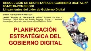 Basado en el siguiente Marco Legal:
Decreto Supremo N° 033-2018-PCM: Decreto Supremo que crea la
Plataforma Digital Única del Estado Peruano, Gob.pe, y establece
disposiciones adicionales para el desarrollo del Gobierno Digital.
PLANIFICACIÓN
ESTRATÉGICA DEL
GOBIERNO DIGITAL
 