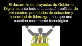 El desarrollo de proyectos de Gobierno
Digital es ante todo una cuestión política, de
voluntades, prioridades de actuación y
capacidad de liderazgo, más que una
cuestión meramente tecnológica
 