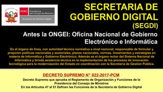 Antes la ONGEI: Oficina Nacional de Gobierno
Electrónico e Informática
Es el órgano de línea, con autoridad técnico normativa a nivel nacional, responsable de formular y
proponer políticas nacionales y sectoriales, planes nacionales, normas, lineamientos y estrategias en
materia de Informática y Gobierno Electrónico; Además es el órgano rector del Sistema Nacional de
Informática y brinda asistencia técnica en la implementación de los procesos de innovación
tecnológica para la modernización del Estado en coordinación con la Secretaría de Gestión Pública.
DECRETO SUPREMO N° 022-2017-PCM
Decreto Supremo que aprueba el Reglamento de Organización y Funciones de la
Presidencia del Consejo de Ministros
En los Artículos 47 al 51 Definen las Funciones de la Secretaria de Gobierno Digital
 