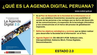 • Es el Plan de Desarrollo de la Sociedad de la Información en el
Perú, que establece lineamientos necesarios que posibiliten el
acceso de las personas a las ventajas que se deriva del desarrollo
de las comunicaciones y la expansión de la tecnología informática
y sus consecuencias en el marco del proceso de globalización
imperante.
• Define los objetivos estratégicos y acciones que se deben realizar
para desarrollar la Sociedad de la Información en el Perú.
• Agenda Digital 2.0: DS–066-2011-PCM: Software Libre,
Interoperabilidad, Gobierno Móvil, Firmas Digitales,
Descentralización.
www.codesi.gob.pe
ESTADO 2.0
 