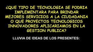 ¿QUE TIPO DE TECNOLOGIA SE PODRIA
IMPLEMENTARA PARA BRINDAR
MEJORES SERVICIOS A LA CIUDADANIA
O QUE PROYECTOS TECNOLOGICOS
INNOVADORES APLICARIAMOS EN LA
GESTION PUBLICA?
LLUVIA DE IDEAS DE LOS PRESENTES:
 