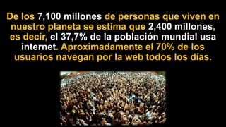 De los 7,100 millones de personas que viven en
nuestro planeta se estima que 2,400 millones,
es decir, el 37,7% de la población mundial usa
internet. Aproximadamente el 70% de los
usuarios navegan por la web todos los días.
 