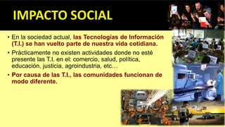 • En la sociedad actual, las Tecnologías de Información
(T.I.) se han vuelto parte de nuestra vida cotidiana.
• Prácticamente no existen actividades donde no esté
presente las T.I. en el: comercio, salud, política,
educación, justicia, agroindustria, etc…
• Por causa de las T.I., las comunidades funcionan de
modo diferente.
 