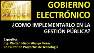 GOBIERNO
ELECTRÓNICO
Expositor:
Ing. Walter Edison Alanya Flores
Consultor en Proyectos de Tecnología
¿COMO IMPLEMENTARLO EN LA
GESTIÓN PÚBLICA?
 