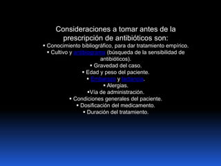 Consideraciones a tomar antes de la
prescripción de antibióticos son:
 Conocimiento bibliográfico, para dar tratamiento empírico.
 Cultivo y antibiograma (búsqueda de la sensibilidad de
antibióticos).
 Gravedad del caso.
 Edad y peso del paciente.
 Embarazo y lactancia.
 Alergias.
Vía de administración.
 Condiciones generales del paciente.
 Dosificación del medicamento.
 Duración del tratamiento.
 