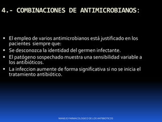 4.- COMBINACIONES DE ANTIMICROBIANOS:
 El empleo de varios antimicrobianos está justificado en los
pacientes siempre que:
 Se desconozca la identidad del germen infectante.
 El patógeno sospechado muestra una sensibilidad variable a
los antibióticos.
 La infeccion aumente de forma significativa si no se inicia el
tratamiento antibiótico.
MANEJO FARMACOLOGICO DE LOS ANTIBIOTICOS
 
