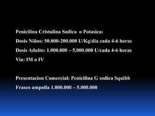 Penicilina Cristalina Sodica o Potasica:
Dosis Niños: 50.000-200.000 U/Kg/dia cada 4-6 horas
Dosis Adulto: 1.000.000 – 5.000.000 U/cada 4-6 horas
Via: IM o IV
Presentacion Comercial: Penicilina G sodica Squibb
Frasco ampolla 1.000.000 – 5.000.000
 