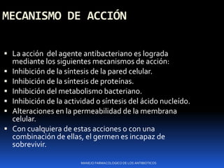 MECANISMO DE ACCIÓN
 La acción del agente antibacteriano es lograda
mediante los siguientes mecanismos de acción:
 Inhibición de la síntesis de la pared celular.
 Inhibición de la síntesis de proteínas.
 Inhibición del metabolismo bacteriano.
 Inhibición de la actividad o síntesis del ácido nucleído.
 Alteraciones en la permeabilidad de la membrana
celular.
 Con cualquiera de estas acciones o con una
combinación de ellas, el germen es incapaz de
sobrevivir.
MANEJO FARMACOLOGICO DE LOS ANTIBIOTICOS
 