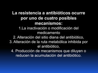 La resistencia a antibióticos ocurre
por uno de cuatro posibles
mecanismos:
1.La inactivación o modificación del
medicamento
2. Alteración del sitio diana del antibiótico,
3. Alteración de la ruta metabólica inhibida por
el antibiótico,
4. Producción de mecanismos que diluyen o
reducen la acumulación del antibiótico.
 