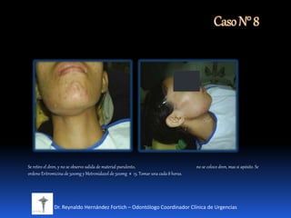 CasoN°8
Dr. Reynaldo Hernández Fortich – Odontólogo Coordinador Clínica de Urgencias
Se retiro el dren, y no se observo salida de material purulento, no se coloco dren, mas si apósito. Se
ordeno Eritromicina de 500mg y Metronidazol de 500mg # 15. Tomar una cada 8 horas.
 