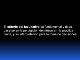 El criterio del facultativo es fundamental y debe
basarse en la percepción del riesgo en la práctica
diaria, y su interpretación para la toma de decisiones.
 