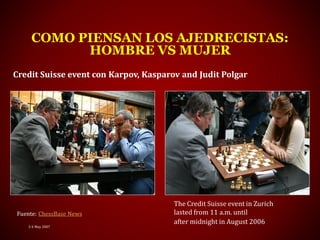 3-4 May 2007
COMO PIENSAN LOS AJEDRECISTAS:
HOMBRE VS MUJER
Fuente: ChessBase News
Credit Suisse event con Karpov, Kasparov and Judit Polgar
The Credit Suisse event in Zurich
lasted from 11 a.m. until
after midnight in August 2006
 