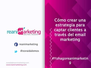 Cómo crear una
estrategia para
captar clientes a
través del email
marketing
#Yohagoreanimarketin
g
reanimarketing
@zoraidalemos
 