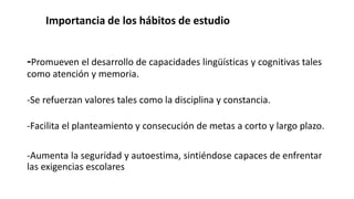 Importancia de los hábitos de estudio
-Promueven el desarrollo de capacidades lingüísticas y cognitivas tales
como atención y memoria.
-Se refuerzan valores tales como la disciplina y constancia.
-Facilita el planteamiento y consecución de metas a corto y largo plazo.
-Aumenta la seguridad y autoestima, sintiéndose capaces de enfrentar
las exigencias escolares
 
