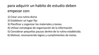 para adquirir un habito de estudio deben
empezar con:
1) Crear una rutina diaria
2) Establecer un lugar fijo
3) Planificar y organizar los materiales y tareas
4) Utilizar estrategias de organización de la información
5) Considerar pequeñas pausas dentro de la rutina establecida.
6) Motivar, reconociendo logros y cumplimientos de metas.
 